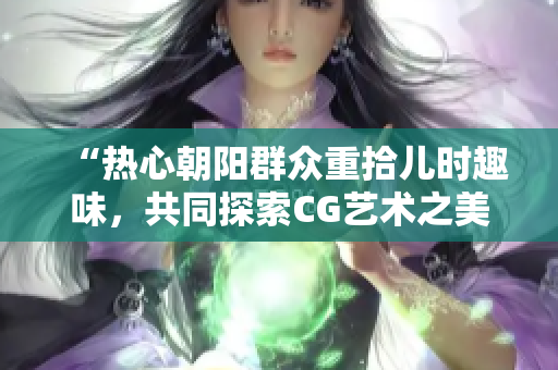 “热心朝阳群众重拾儿时趣味，共同探索CG艺术之美”