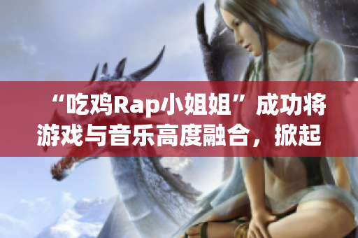 “吃鸡Rap小姐姐”成功将游戏与音乐高度融合，掀起一波热潮