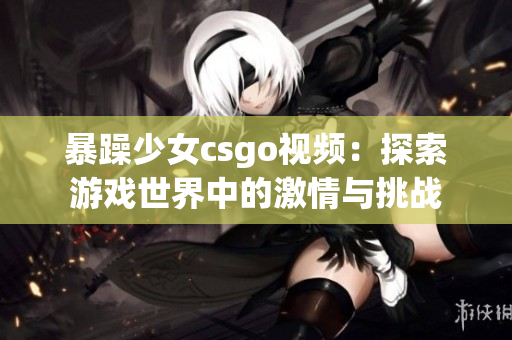暴躁少女csgo视频：探索游戏世界中的激情与挑战