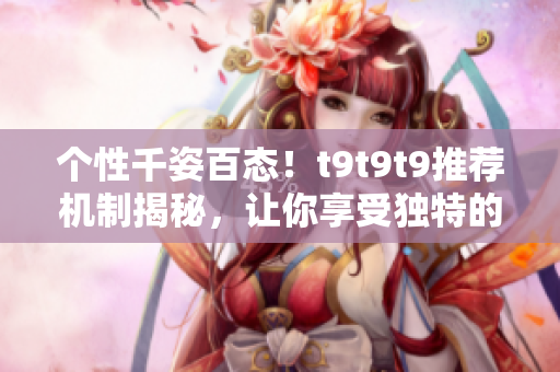 个性千姿百态！t9t9t9推荐机制揭秘，让你享受独特的阅读体验
