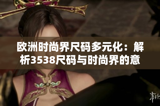 欧洲时尚界尺码多元化：解析3538尺码与时尚界的意义