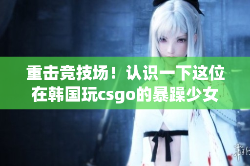 重击竞技场！认识一下这位在韩国玩csgo的暴躁少女