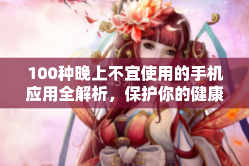 100种晚上不宜使用的手机应用全解析，保护你的健康自律安排