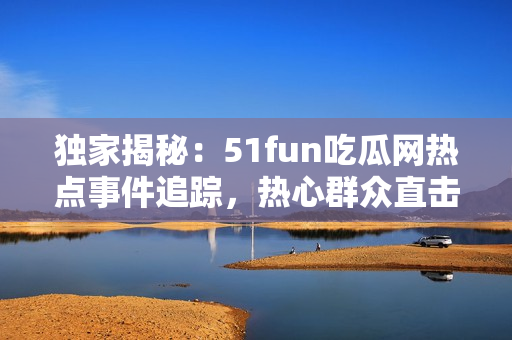 独家揭秘：51fun吃瓜网热点事件追踪，热心群众直击现场真相！