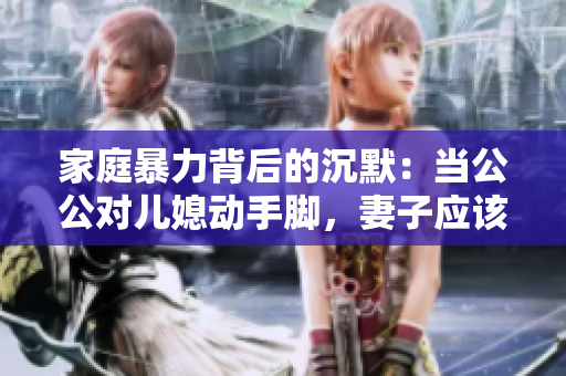 家庭暴力背后的沉默：当公公对儿媳动手脚，妻子应该告诉丈夫吗？
