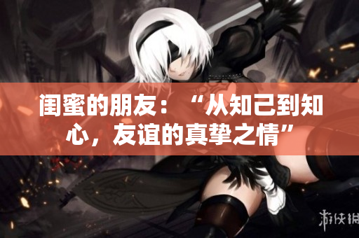 闺蜜的朋友：“从知己到知心，友谊的真挚之情”