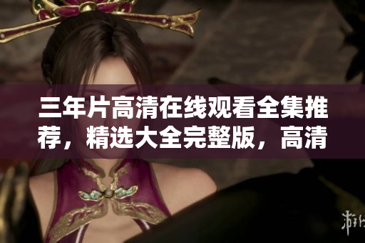 三年片高清在线观看全集推荐，精选大全完整版，高清无码在线观看。