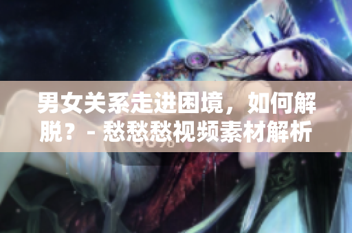 男女关系走进困境，如何解脱？- 愁愁愁视频素材解析