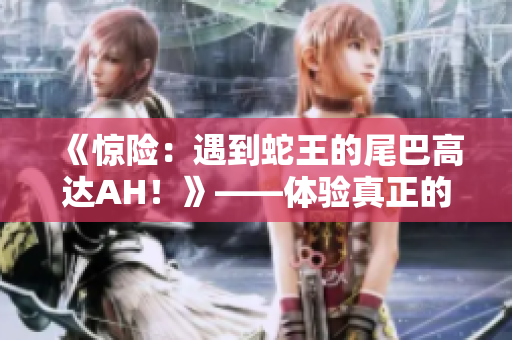 《惊险：遇到蛇王的尾巴高达AH！》——体验真正的神经战？！