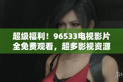 超级福利！96533电视影片全免费观看，超多影视资源等你来！