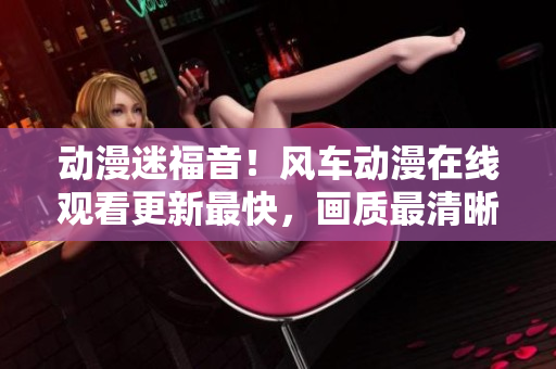 动漫迷福音！风车动漫在线观看更新最快，画质最清晰的精彩动画！