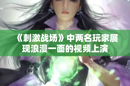 《刺激战场》中两名玩家展现浪漫一面的视频上演