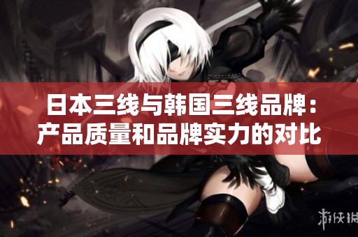 日本三线与韩国三线品牌：产品质量和品牌实力的对比分析