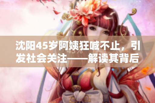 沈阳45岁阿姨狂喊不止，引发社会关注——解读其背后的故事