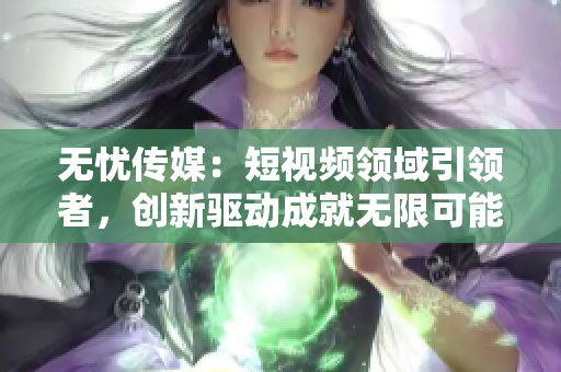 无忧传媒：短视频领域引领者，创新驱动成就无限可能