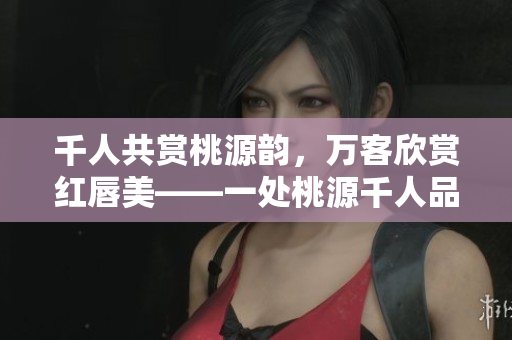 千人共赏桃源韵，万客欣赏红唇美——一处桃源千人品两片红唇万客来