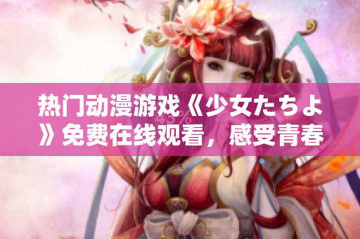 热门动漫游戏《少女たちよ》免费在线观看，感受青春与勇敢的力量！