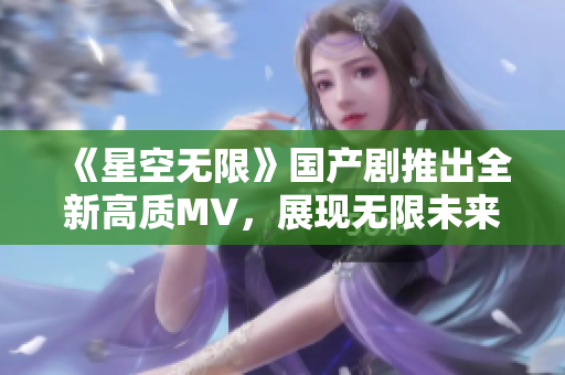 《星空无限》国产剧推出全新高质MV，展现无限未来科技美感