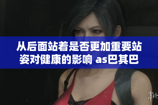 从后面站着是否更加重要站姿对健康的影响 as巴其巴一个重要的角度