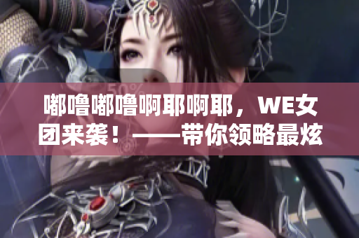 嘟噜嘟噜啊耶啊耶，WE女团来袭！——带你领略最炫异域风情