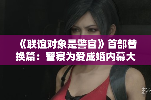 《联谊对象是警官》首部替换篇：警察为爱成婚内幕大揭秘
