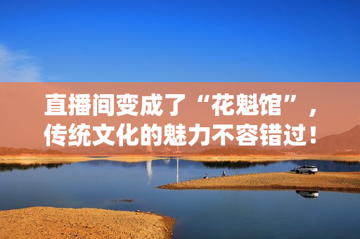 直播间变成了“花魁馆”，传统文化的魅力不容错过！——新浪科技报道