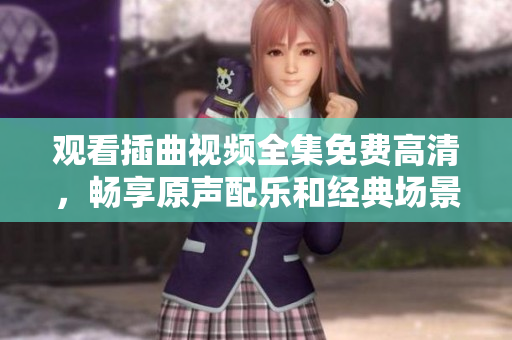 观看插曲视频全集免费高清，畅享原声配乐和经典场景！