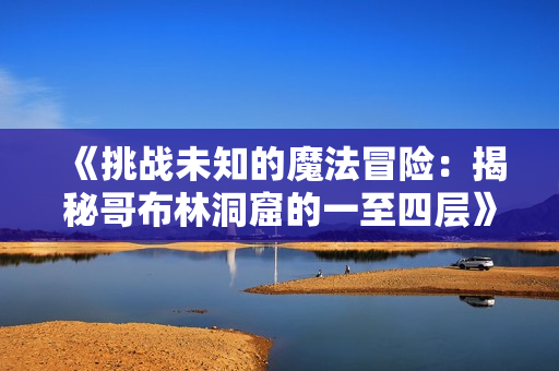 《挑战未知的魔法冒险：揭秘哥布林洞窟的一至四层》
