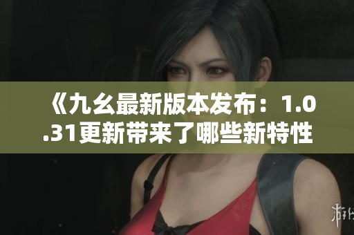 《九幺最新版本发布：1.0.31更新带来了哪些新特性？》
