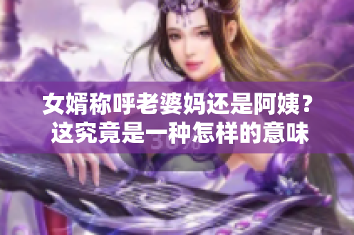 女婿称呼老婆妈还是阿姨？ 这究竟是一种怎样的意味？