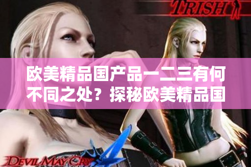 欧美精品国产品一二三有何不同之处？探秘欧美精品国产产品的差异