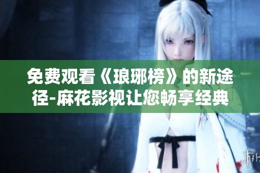 免费观看《琅琊榜》的新途径-麻花影视让您畅享经典古装剧！