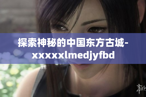 探索神秘的中国东方古城-xxxxxlmedjyfbd