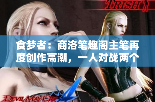 食梦者：商洛笔趣阁主笔再度创作高潮，一人对战两个世界
