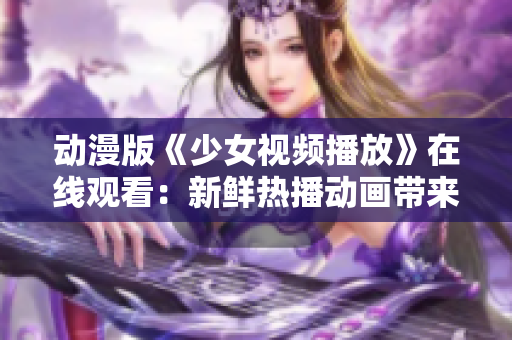 动漫版《少女视频播放》在线观看：新鲜热播动画带来的视听盛宴