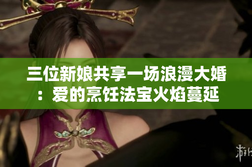 三位新娘共享一场浪漫大婚：爱的烹饪法宝火焰蔓延