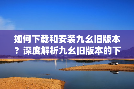 如何下载和安装九幺旧版本？深度解析九幺旧版本的下载与安装方法(1)