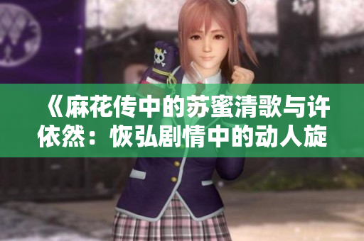 《麻花传中的苏蜜清歌与许依然：恢弘剧情中的动人旋律》