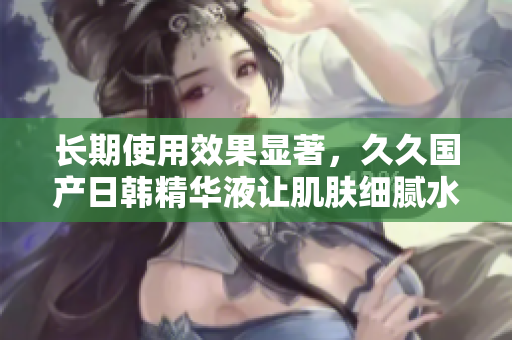 长期使用效果显著，久久国产日韩精华液让肌肤细腻水润，焕发光彩