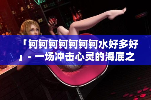 「钶钶钶钶钶钶钶水好多好」- 一场冲击心灵的海底之旅