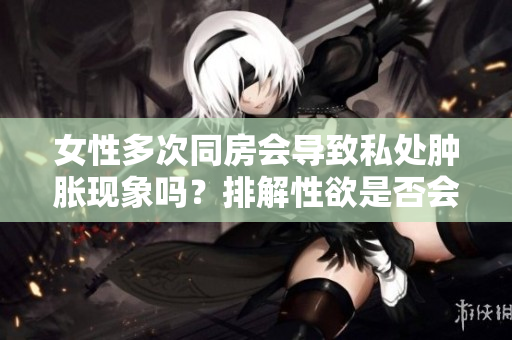 女性多次同房会导致私处肿胀现象吗？排解性欲是否会引起生殖器肿胀？