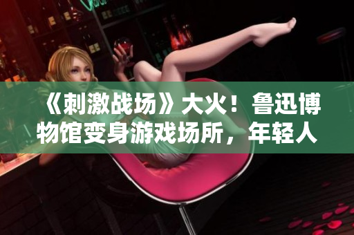 《刺激战场》大火！鲁迅博物馆变身游戏场所，年轻人排队等候入场