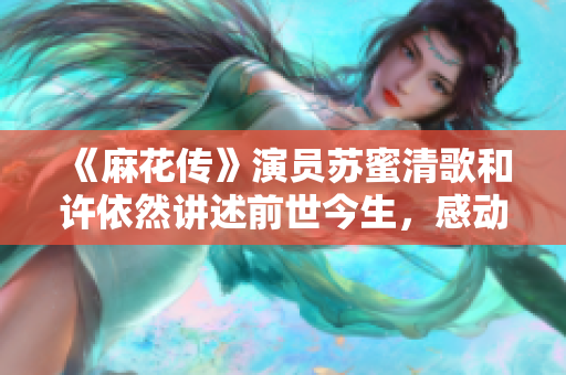 《麻花传》演员苏蜜清歌和许依然讲述前世今生，感动万千观众