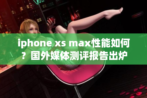 iphone xs max性能如何？国外媒体测评报告出炉