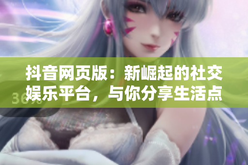 抖音网页版：新崛起的社交娱乐平台，与你分享生活点滴