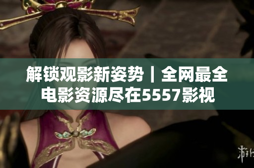 解锁观影新姿势｜全网最全电影资源尽在5557影视