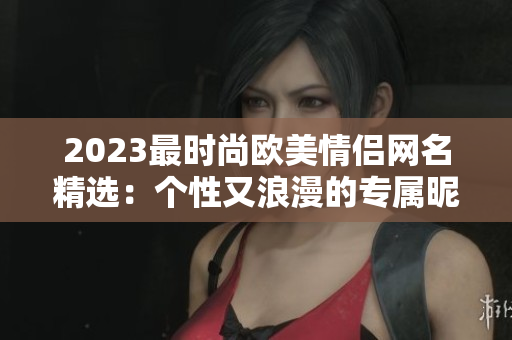 2023最时尚欧美情侣网名精选：个性又浪漫的专属昵称！