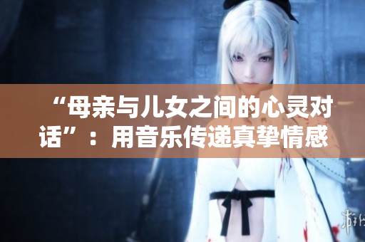 “母亲与儿女之间的心灵对话”：用音乐传递真挚情感的歌曲重新命名