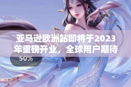 亚马逊欧洲站即将于2023年重磅开业，全球用户期待最新购物体验
