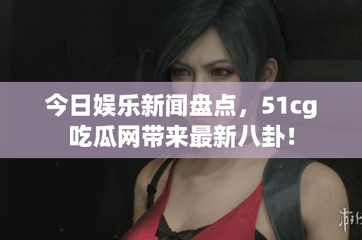 今日娱乐新闻盘点，51cg吃瓜网带来最新八卦！